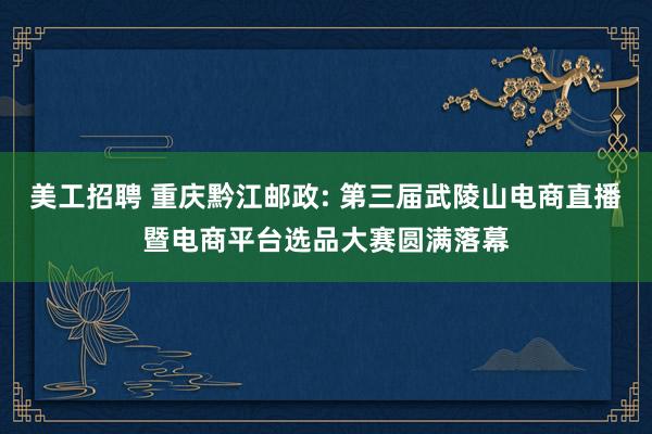 美工招聘 重庆黔江邮政: 第三届武陵山电商直播暨电商平台选品大赛圆满落幕