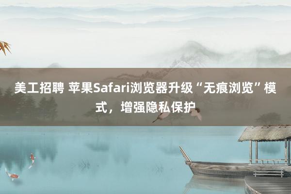 美工招聘 苹果Safari浏览器升级“无痕浏览”模式，增强隐私保护