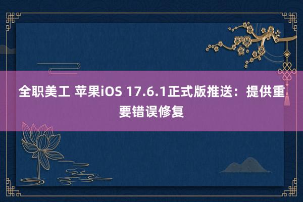 全职美工 苹果iOS 17.6.1正式版推送：提供重要错误修复