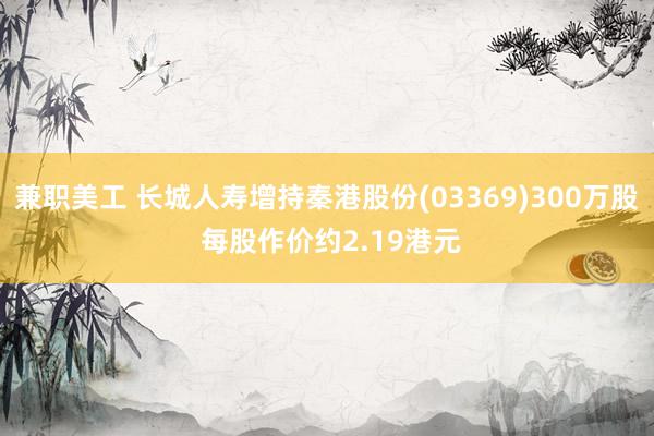 兼职美工 长城人寿增持秦港股份(03369)300万股 每股作价约2.19港元