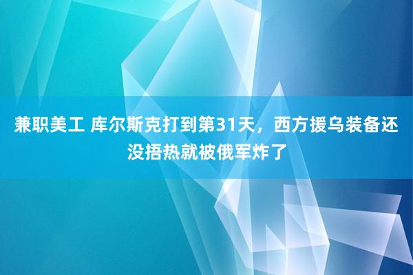 兼职美工 库尔斯克打到第31天，西方援乌装备还没捂热就被俄军炸了