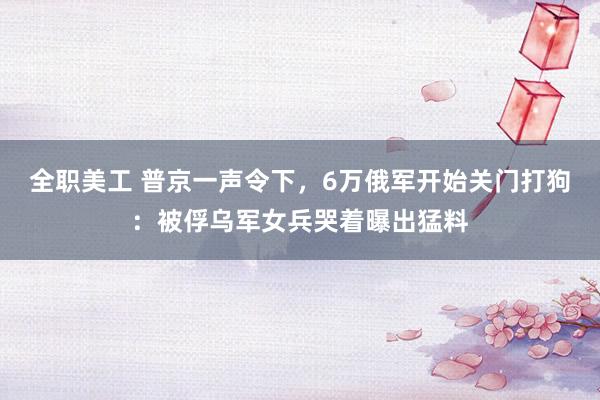 全职美工 普京一声令下，6万俄军开始关门打狗：被俘乌军女兵哭着曝出猛料