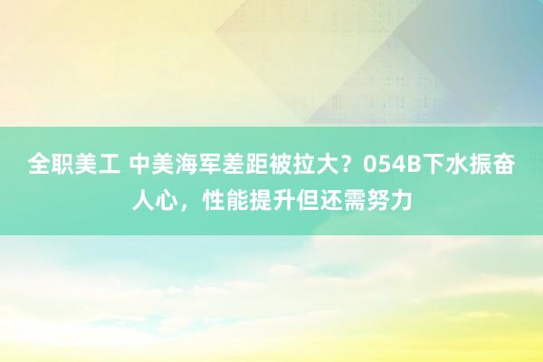 全职美工 中美海军差距被拉大？054B下水振奋人心，性能提升但还需努力